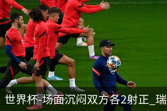 世界杯-场面沉闷双方各2射正 瑞士0-0哥伦比亚进加时