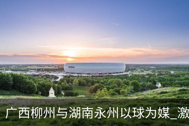 广西柳州与湖南永州以球为媒 激活跨省区文旅消费